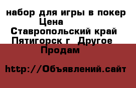 набор для игры в покер › Цена ­ 2 500 - Ставропольский край, Пятигорск г. Другое » Продам   